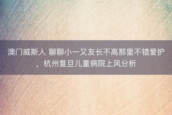 澳门威斯人 聊聊小一又友长不高那里不错爱护，杭州复旦儿童病院上风分析