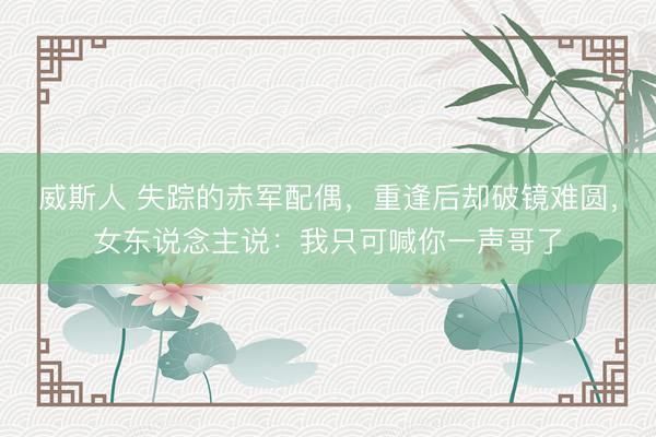 威斯人 失踪的赤军配偶，重逢后却破镜难圆，女东说念主说：我只可喊你一声哥了