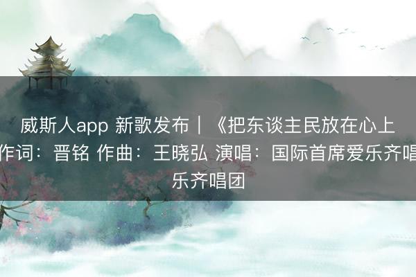 威斯人app 新歌发布｜《把东谈主民放在心上》作词：晋铭 作曲：王晓弘 演唱：国际首席爱乐齐唱团