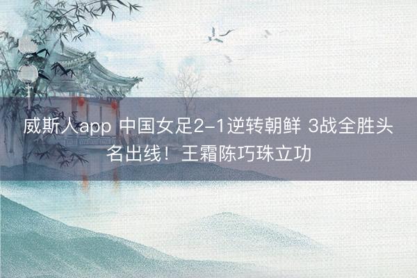 威斯人app 中国女足2-1逆转朝鲜 3战全胜头名出线！王霜陈巧珠立功